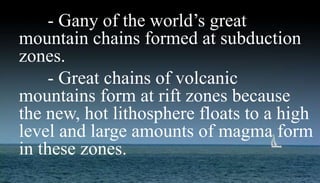 Mountain Building- Gany of the world’s great
mountain chains formed at subduction
zones.
- Great chains of volcanic
mountains form at rift zones because
the new, hot lithosphere floats to a high
level and large amounts of magma form
in these zones.
 