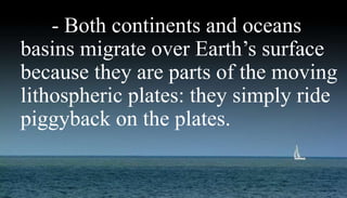 Migrating Continents and
Oceans.
- Both continents and oceans
basins migrate over Earth’s surface
because they are parts of the moving
lithospheric plates: they simply ride
piggyback on the plates.
 