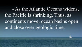 - As the Atlantic Oceans widens,
the Pacific is shrinking. Thus, as
continents move, ocean basins open
and close over geologic time.
 