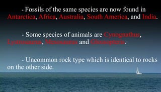 - Fossils of the same species are now found in
Antarctica, Africa, Australia, South America, and India.
- Some species of animals are Cynognathus,
Lystrosaurus, Mesosaurus and Glossopteris.
- Uncommon rock type which is identical to rocks
on the other side.
 