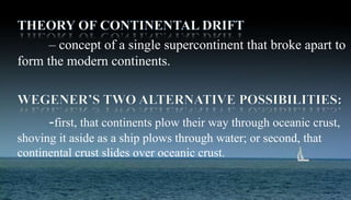 – concept of a single supercontinent that broke apart to
form the modern continents.
-first, that continents plow their way through oceanic crust,
shoving it aside as a ship plows through water; or second, that
continental crust slides over oceanic crust.
 
