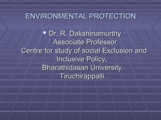 ENVIRONMENTAL PROTECTIONENVIRONMENTAL PROTECTION
 Dr. R. DakshinamurthyDr. R. Dakshinamurthy
Associate ProfessorAssociate Professor
Centre for study of social Exclusion andCentre for study of social Exclusion and
Inclusive Policy,Inclusive Policy,
Bharathidasan University,Bharathidasan University,
Tiruchirappalli.Tiruchirappalli.
 