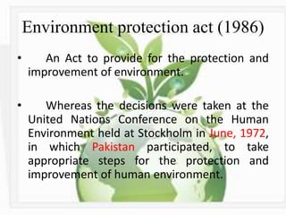 Environment protection act (1986)
• An Act to provide for the protection and
improvement of environment.
• Whereas the decisions were taken at the
United Nations Conference on the Human
Environment held at Stockholm in June, 1972,
in which Pakistan participated, to take
appropriate steps for the protection and
improvement of human environment.
 