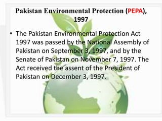Pakistan Environmental Protection (PEPA),
1997
• The Pakistan Environmental Protection Act
1997 was passed by the National Assembly of
Pakistan on September 3, 1997, and by the
Senate of Pakistan on November 7, 1997. The
Act received the assent of the President of
Pakistan on December 3, 1997.
 