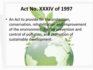 Act No. XXXIV of 1997
• An Act to provide for the protection,
conservation, rehabilitation and improvement
of the environment, for the prevention and
control of pollution, and promotion of
sustainable development.
 