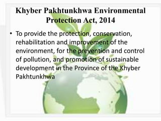 Khyber Pakhtunkhwa Environmental
Protection Act, 2014
• To provide the protection, conservation,
rehabilitation and improvement of the
environment, for the prevention and control
of pollution, and promotion of sustainable
development in the Province of the Khyber
Pakhtunkhwa
 