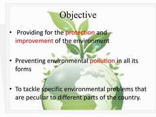 Objective
• Providing for the protection and
improvement of the environment
• Preventing environmental pollution in all its
forms
• To tackle specific environmental problems that
are peculiar to different parts of the country.
 