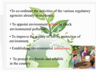 •To co-ordinate the activities of the various regulatory
agencies already in existence.
• To appoint environment officers to check
environmental pollution.
• To improve the quality of life by protection of
environment.
• Establishing environmental laboratories.
• To protect the forests and wildlife
in the country
 