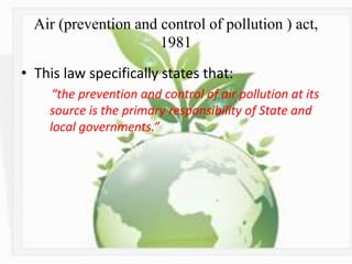 Air (prevention and control of pollution ) act,
1981
• This law specifically states that:
“the prevention and control of air pollution at its
source is the primary responsibility of State and
local governments.”
 
