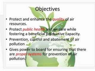 Objectives
• Protect and enhance the quality of air
resources.
• Protect public health and welfare while
fostering a beneficial productive capacity.
• Prevention, control and abatement of air
pollution .
• Gives power to board for ensuring that there
are proper systems for prevention of air
pollution.
 