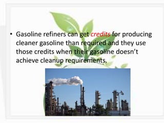 • Gasoline refiners can get credits for producing
cleaner gasoline than required and they use
those credits when their gasoline doesn’t
achieve cleanup requirements.
 
