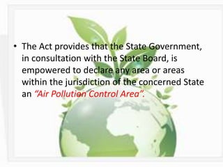 • The Act provides that the State Government,
in consultation with the State Board, is
empowered to declare any area or areas
within the jurisdiction of the concerned State
an “Air Pollution Control Area”.
 