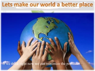 If we think right now we can minimize the pollution….
 