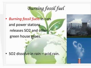 Burning fossil fuel
• Burning fossil fuels in cars
and power stations
releases SO2 and other
green house gases.
• SO2 dissolve in rain – acid rain.
 