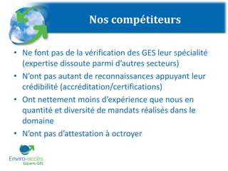 Nos compétiteurs
• Ne font pas de la vérification des GES leur spécialité
(expertise dissoute parmi d’autres secteurs)
• N’ont pas autant de reconnaissances appuyant leur
crédibilité (accréditation/certifications)
• Ont nettement moins d’expérience que nous en
quantité et diversité de mandats réalisés dans le
domaine
• N’ont pas d’attestation à octroyer
 