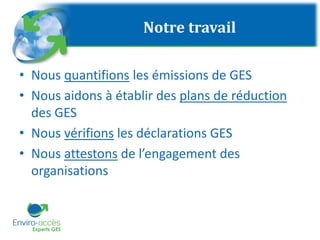 Notre travail
• Nous quantifions les émissions de GES
• Nous aidons à établir des plans de réduction
des GES
• Nous vérifions les déclarations GES
• Nous attestons de l’engagement des
organisations
 