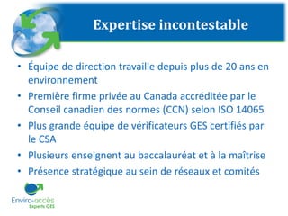 Expertise incontestable
• Équipe de direction travaille depuis plus de 20 ans en
environnement
• Première firme privée au Canada accréditée par le
Conseil canadien des normes (CCN) selon ISO 14065
• Plus grande équipe de vérificateurs GES certifiés par
le CSA
• Plusieurs enseignent au baccalauréat et à la maîtrise
• Présence stratégique au sein de réseaux et comités
 