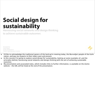 Social design for
    sustainability
    Harnessing social networks and design thinking
    to achieve sustainable outcomes



    Presented by:
    Grant Young
    Email: grant@zum.io
    Twitter: @grantyoung or @zumio

• I'd like to acknowledge the traditional owners of the land we're meeting today, the Wurundjeri people of the Kulin
    nation, and pay my respects to their elders past and present.
•   In this session I’m going to explore social design for sustainability, looking at some examples of, and the
    principles behind, harnessing social networks and design thinking with the aim of achieving sustainable
    outcomes
•   My presentation and associated notes, which includes links to further information, is available on the Zumio
    website – the URL will be listed at the end of the presentation.
 