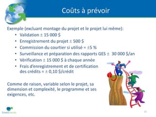 Coûts à prévoir

Exemple (excluant montage du projet et le projet lui même):
   • Validation 15 000 $
   • Enregistrement du projet 500 $
   • Commission du courtier si utilisé = 5 %
   • Surveillance et préparation des rapports GES 30 000 $/an
   • Vérification 15 000 $ à chaque année
   • Frais d’enregistrement et de certification
     des crédits = 0,10 $/crédit

Comme de raison, variable selon le projet, sa
dimension et complexité, le programme et ses
exigences, etc.


                                                                15
 