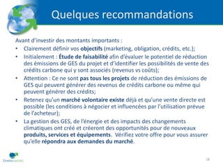 Quelques recommandations
Avant d’investir des montants importants :
• Clairement définir vos objectifs (marketing, obligation, crédits, etc.);
• Initialement : Étude de faisabilité afin d’évaluer le potentiel de réduction
   des émissions de GES du projet et d’identifier les possibilités de vente des
   crédits carbone qui y sont associés (revenus vs coûts);
• Attention : Ce ne sont pas tous les projets de réduction des émissions de
   GES qui peuvent générer des revenus de crédits carbone ou même qui
   peuvent générer des crédits;
• Retenez qu’un marché volontaire existe déjà et qu’une vente directe est
   possible (les conditions à négocier et influencées par l’utilisation prévue
   de l’acheteur);
• La gestion des GES, de l’énergie et des impacts des changements
   climatiques ont créé et créeront des opportunités pour de nouveaux
   produits, services et équipements. Vérifiez votre offre pour vous assurer
   qu’elle répondra aux demandes du marché.

                                                                             18
 