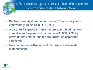Déclaration obligatoire de certaines émissions de
                contaminants dans l’atmosphère


• Déclaration obligatoire des émissions GES pour les grands
  émetteurs (plus de 10000 t CO2éq );
• À partir de l’an prochain, les émetteurs dont les émissions
  annuelles sont égales ou supérieures à 25 000 t CO2éq
  devront faire vérifier leur déclaration par un organisme
  accrédité;
• Les données recueillies servent de base au système de
  plafonnement.




                                                                9
 