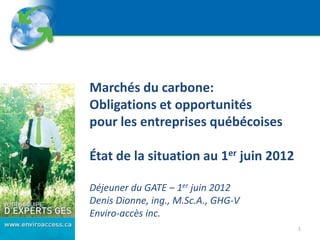 Marchés du carbone:
Obligations et opportunités
pour les entreprises québécoises

État de la situation au 1er juin 2012

Déjeuner du GATE – 1er juin 2012
Denis Dionne, ing., M.Sc.A., GHG-V
Enviro-accès inc.
                                        1
 