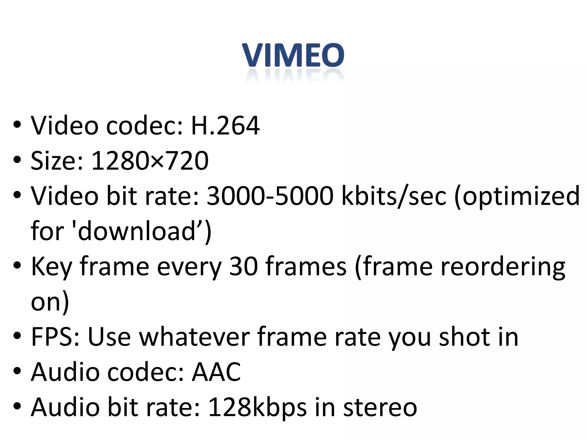 • Video codec: H.264
• Size: 1280×720
• Video bit rate: 3000-5000 kbits/sec (optimized
for 'download’)
• Key frame every 30 frames (frame reordering
on)
• FPS: Use whatever frame rate you shot in
• Audio codec: AAC
• Audio bit rate: 128kbps in stereo
 