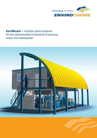 EnviModul – modular plant systems
for the decentralised treatment of process
water and wastewater
Examples in practice
EnviModul plant for decentralised
wastewater treatment for cosmetics
production in Eastern Europe.
An EnviModul plant easily moved for
wastewater treatment in the chemical
industry.
EnviModul compact biological
wastewater treatment plant for an
industrial plant in Central Africa.
EnviroChemie GmbH
In den Leppsteinswiesen 9
64380 Rossdorf – Germany
Phone +49 6154 6998 0
www.envirochemie.com
Conventional design EnviModul
Planning time long short
Approval building permit very complex building permit very easy
Building costs high low
Assembly time medium short
Commissioning and testing all on site pre-tested in factory
Expansion often limited easily possible
Changes expensive easily possible
Plant moving no possible
Depreciation long short
Complexity high low
The advantages are clear
Comparison of the conventional plant design
and EnviModul plant solutions
Decentralised wastewater treatment with modular EnviModul
system solutions by EnviroChemie
Resource-friendly and energy-efﬁcient plant technology installed in special modules.
EnviModul system solutions are modular plants for water treatment, pre-treatment and wastewater
treatment. We deliver the EnvioChemie water technology that has been tried and tested for over
35 years in the form of compact EnviModul high-performance modules.
For a variety of applications in different industries, we build the EnviModules in a way that allows
process water and wastewater to be treated in an energy-efﬁcient and resource-friendly manner.
From pre-treatment to circulation and wastewater treatment – we offer different EnviModules that
can be combined and expanded ﬂexibly.
Special design
EnviModul roof surface utilised for
a photovoltaic plant.
 