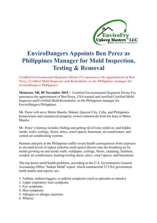 EnviroDangers Appoints Ben Perez as
Philippines Manager for Mold Inspection,
Testing & Removal
Certified Environmental Hygienist Divine Fry announces the appointment of Ben
Perez, Certified Mold Inspector and Remediator, as the Philippines manager for
EnviroDangers Philippines.
Montrose, MI, 09 November 2015 -- Certified Environmental Hygienist Divine Fry
announces the appointment of Ben Perez, USA-trained and certified Certified Mold
Inspector and Certified Mold Remediator, as the Philippines manager for
EnviroDangers Philippines.
Mr. Perez will serve Metro Manila, Makati, Quezon City, Cebu, and Philippines
homeowners and commercial property owners nationwide from his base in Metro
Manila.
Mr. Perez’s training includes finding and getting rid of toxic mold on, and hidden
inside, walls, ceilings, floors, attics, crawl spaces, basement, air conditioners, and
central air conditioning systems.
Humans and pets in the Philippines suffer severe health consequences from exposure
to elevated levels of indoor airborne mold spores thrown into the breathing air by
molds growing on and inside walls, wallpaper, ceilings, floors, carpeting, furniture,
window air conditioners, heating/cooling ducts, attics, crawl spaces, and basements.
The top dozen mold health problems, according to the U.S. Government's General
Accounting Office “Indoor Mold” report, which summarized 32 USA government
mold studies and reports, are:
1. Asthma, asthma triggers, or asthma symptoms (such as episodes or attacks)
2. Upper respiratory tract symptoms
3. Eye symptoms
4. Skin symptoms
5. Allergies or allergic reactions
6. Wheeze
 
