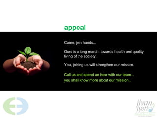 appealCome, join hands... Ours is a long march, towards health and quality living of the society. You, joining us will strengthen our mission.Call us and spend an hour with our team...you shall know more about our mission...