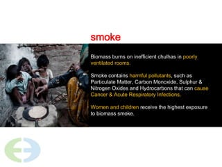 smokeBiomass burns on inefficient chulhas in poorly ventilated rooms. Smoke contains harmful pollutants, such as Particulate Matter, Carbon Monoxide, Sulphur & Nitrogen Oxides and Hydrocarbons that can cause Cancer & Acute Respiratory Infections.Women and children receive the highest exposure to biomass smoke. 