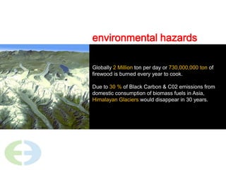 environmental hazardsGlobally 2 Million ton per day or 730,000,000 ton of firewood is burned every year to cook.Due to 30 % of Black Carbon & C02 emissions from domestic consumption of biomass fuels in Asia, Himalayan Glaciers would disappear in 30 years.