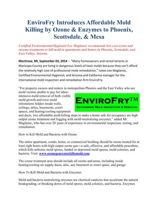 EnviroFry Introduces Affordable Mold 
Killing by Ozone & Enzymes to Phoenix, 
Scottsdale, & Mesa 
Certified Environmental Hygienist Lee Maglanoc recommends low-cost ozone and 
enzyme treatments to kill mold in apartments and homes in Phoenix, Scottsdale, and 
East Valley, Arizona. 
Montrose, MI, September 03, 2014 -- ”Many homeowners and rental tenants in 
Maricopa County are living in dangerous levels of toxic molds because they can’t afford 
the relatively high cost of professional mold remediation,” notes Lee Maglanoc, 
Certified Environmental Hygienist, and Arizona and California manager for the 
international mold inspection and remediation firm EnviroFry. 
”For property owners and renters in metropolitan Phoenix and the East Valley who are 
mold victims unable to pay for labor-intensive 
mold removal of both visible 
mold growth and toxic mold 
infestations hidden inside walls, 
ceilings, attics, basements, crawl 
spaces, and heating/cooling equipment 
and ducts, two affordable mold killing steps to make a home safe for occupancy are high 
output ozone treatment and fogging with mold-neutralizing enzymes,” added Mr. 
Maglanoc, who has over 20 years of experience in environmental inspection, testing, and 
remediation. 
How to Kill Mold and Bacteria with Ozone 
The entire apartment, condo, home, or commercial building should be ozone treated for at 
least eight hours with high output ozone gas---a safe, effective, and affordable procedure, 
which kills airborne mold spores, landed or deposited mold spores, mold colonies, and 
bacteria. Visit: www.ozonegeneratorkillsmold.com. 
The ozone treatment area should include all rooms and areas, including inside 
heating/cooling air supply ducts, attic, any basement or crawl space, and garage. 
How To Kill Mold and Bacteria with Enzymes 
Mold and bacteria neutralizing enzymes are chemical catalysts that accelerate the natural 
biodegrading, or breaking down of mold spores, mold colonies, and bacteria. Enzymes 
 