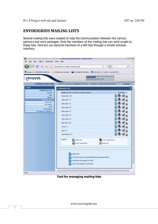 D.1.4 Project web site and intranet                                           FP7 no. 226740


     ENVIROGRIDS MAILING LISTS
     Several mailing lists were created to help the communication between the various
     partners and work packages. Only the members of the mailing lists can send emails to
     these lists. Partners can become members of a WP lists through a simple Intranet
     interface.




                                Tool for managing mailing lists




                                           www.envirogrids.net
11
 