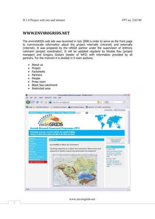 D.1.4 Project web site and intranet                                          FP7 no. 226740



    WWW.ENVIROGRIDS.NET
    The enviroGRIDS web site was launched in July 2008 is order to serve as the front page
    to communicate information about the project internally (intranet) and externally
    (internet). It was prepared by the UNIGE partner under the supervision of Anthony
    Lehmann (project coordinator). It will be updated regularly by Nicolas Ray (project
    manager) and Gregory Giuliani (leader of WP2) with information provided by all
    partners. For the moment it is divided in 9 main sections:

        •   About us
        •   Project
        •   Factsheets
        •   Partners
        •   People
        •   Press room
        •   Black Sea catchment
        •   Restricted area




                                          www.envirogrids.net
2
 