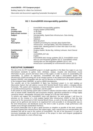 enviroGRIDS – FP7 European project
Building Capacity for a Black Sea Catchment
Observation and Assessment supporting Sustainable Development




                    D2.1: EnviroGRIDS interoperability guideline


Title                   :       EnviroGRIDS interoperability guideline
Creator                 :       Gregory Giuliani (UniGE/GRID)
Creation date           :       14.08.2009
Date of last revision   :       26.10.2009
Subject                 :       Interoperability, Spatial Data Infrastructure, Data sharing,
                                Standards
Status                  :       Validated
Type                    :       Word document
Description             :       Guideline presenting key concepts about Spatial Data
                                Infrastructure, Interoperability, OGC/ISO standards and
                                related tools, allowing partners to share their data in an OGC
                                compliant way
Contributor(s)          :       Gregory Giuliani, Nicolas Ray, Anthony Lehmann, Karel Charvat
Rights                  :       Public
Identifier              :       enviroGRIDS_D21.doc
Language                :       English
Relation                :       EnviroGRIDS data storage guideline (D2.2), EnviroGRIDS sensor
                                data use and integration guideline (D2.3), EnviroGRIDS remote
                                sensing data use and integration guideline (D2.4), Grid
                                infrastructure sustainability for environmental sciences (D2.5)

EXECUTIVE SUMMARY
The aim of the EU FP7 EnviroGRIDS project is to build capacities in the Black Sea region to use new
international standards to gather, store, distribute, analyze, visualize and disseminate crucial
information on past, present and future states of this region, in order to assess its sustainability and
vulnerability. To achieve its objectives, EnviroGRIDS will build a Grid-enabled Spatial Data
Infrastructure (GSDI) becoming one of the integral systems in the Global Earth Observation System of
Systems (GEOSS), and compatible with the new EU directive on Infrastructure for Spatial Information
in the European Union (INSPIRE), as well as UNSDI developments.
The scientific aim of the EnviroGRIDS @ Black Sea Catchment project is to start building an
Observation System that will address several GEO Societal Benefit Areas within a changing climate
framework. This system will incorporate a shared information system that operates on the boundary
of scientific/technical partners, stakeholders and the public.
It will contain an early warning system able to inform in advance decision-makers and the public about
risks to human health, biodiversity and ecosystems integrity, agriculture production or energy supply
caused by climatic, demographic and land cover changes on a 50-year time horizon.
To achieve and support the EnviroGRIDS' vision and objectives, the work package 2 will focus its
attention on the creation of a Grid enabled Spatial Data Infrastructure (GSDI) so that the data
necessary for the assessment of GEO Societal Benefit Areas, as well as the data produced within the
project can be gathered and stored in an organized form and accessible in an interoperable way on
the Grid infrastructure and distributed across the Grid in order to provide a high performance and
reliable access through standardized interfaces.
The present deliverable tries to give a good overview as complete as possible of the basic concepts
concerning Spatial Data Infrastructures and related topics, with a special focus on interoperability and
standards that will be used in the context of EnviroGRIDS. The aim of the document is to give the
necessary knowledge and to assist the partners of the project to share and integrate geographical
data and information in a more efficient way.




                                               -1-
 