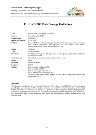 enviroGRIDS – FP7 European project
Building Capacity for a Black Sea Catchment
Observation and Assessment supporting Sustainable Development




                  EnviroGRIDS Data Storage Guidelines


Title                    EnviroGRIDS Data Storage Guidelines
Creator                  Dorian Gorgan (UTCN)
Creation date            10.06.2009
Date of last revision    30.10.2009
Subject                  EnviroGRIDS basic functionality, geospatial and Grid infrastructures interoperability,
                         Grid oriented architecture, data repository and data models, Web portals,
                         EnviroGRIDS Portal, SWAT execution over the Grid
Status                   Validated
Type                     Word document
Description              Guideline explaining how data repositories should organize, and distribute, and make
                         information available.
Contributor(s)           Dorian Gorgan, Victor Bacu, Nicolas Ray, Andrew Maier
Rights                   Public
Identifier               EnviroGRIDS_D2.2
Language                 English
Relation                 Interoperability guideline (D2.1)
                         Sensors guideline (D2.3)
                         Remote sensing guideline (D2.4)
                         GRID infrastructure sustainability (D2.5)
                         Technical report and software package of grid services supporting massive data
                         management (D2.7)



Abstract:
This document describes the Service Oriented Architecture (SOA) of the enviroGRIDS infrastructure aiming at
providing the user with access to SWAT model execution over the Grid, Geospatial functionality, and distributed
Earth Science data. The document was prepared as a guideline for data storage over the Grid, highlighting the
main issues emerging from conceptual and technological solutions of software components, data repositories,
data management, Grid oriented processing, Grid portal, and interoperability between geospatial and Grid
infrastructures.




                                                  -1-
 