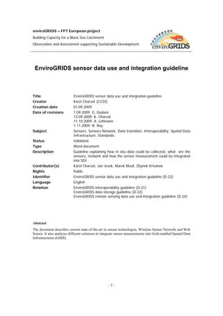 enviroGRIDS – FP7 European project
Building Capacity for a Black Sea Catchment
Observation and Assessment supporting Sustainable Development




 EnviroGRIDS sensor data use and integration guideline



Title                      EnviroGRIDS sensor data use and integration guideline
Creator                    Karel Charvat (CCSS)
Creation date              01.09.2009
Date of revisions          1.09.2009: G. Giuliani
                           13.09.2009: K. Charvat
                           11.10.2009: A. Lehmann
                           1.11.2009: N. Ray
Subject                    Sensors, Sensors Network, Data transition, Interoperability, Spatial Data
                           Infrastructure, Standards.
Status                     Validated
Type                       Word document
Description                Guideline explaining how in situ data could be collected, what are the
                           sensors, network and how the sensor measurement could be integrated
                           into SDI
Contributor(s)             Karel Charvat, Jan Jezek, Marek Musil, Zbynek Krivanek
Rights                     Public
Identifier                 EnviroGRIDS sensor data use and integration guideline (D.23)
Language                   English
Relation                   EnviroGRIDS interoperability guideline (D.21)
                           EnviroGRIDS data storage guideline (D.22)
                           EnviroGRIDS remote sensing data use and integration guideline (D.24)




Abstract
The document describes current state-of-the-art in sensor technologies, Wireless Sensor Network and Web
Sensor. It also analyses different solutions to integrate sensor measurements into Grid-enabled Spatial Data
Infrastructures (GSDI).




                                                   -1-
 