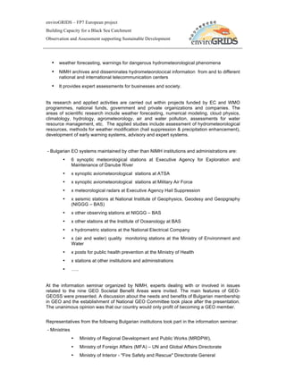 enviroGRIDS – FP7 European project
Building Capacity for a Black Sea Catchment
Observation and Assessment supporting Sustainable Development




  • weather forecasting, warnings for dangerous hydrometeorological phenomena
  • NIMH archives and disseminates hydrometeorolocical information from and to different
      national and international telecommunication centers
  • It provides expert assessments for businesses and society.


Its research and applied activities are carried out within projects funded by EC and WMO
programmes, national funds, government and private organizations and companies. The
areas of scientific research include weather forecasting, numerical modeling, cloud physics,
climatology, hydrology, agrometeorology, air and water pollution, assessments for water
resource management, etc. The applied studies include assessment of hydrometeorological
resources, methods for weather modification (hail suppression & precipitation enhancement),
development of early warning systems, advisory and expert systems.


- Bulgarian EO systems maintained by other than NIMH institutions and administrations are:
        •      6 synoptic meteorological stations at Executive Agency for Exploration and
               Maintenance of Danube River
        •      x synoptic aviometeorological stations at ATSA
        •      x synoptic aviometeorological stations at Military Air Force
        •      x meteorological radars at Executive Agency Hail Suppression
        •      x seismic stations at National Institute of Geophysics, Geodesy and Geopgraphy
               (NIGGG – BAS)
        •      x other observing stations at NIGGG – BAS
        •      x other stations at the Institute of Oceanology at BAS
        •      x hydrometric stations at the National Electrical Company
        •      x (air and water) quality monitoring stations at the Ministry of Environment and
               Water
        •      x posts for public health prevention at the Ministry of Health
        •      x stations at other institutions and administrations
        •      …..


At the information seminar organized by NIMH, experts dealing with or involved in issues
related to the nine GEO Societal Benefit Areas were invited. The main features of GEO-
GEOSS were presented. A discussion about the needs and benefits of Bulgarian membership
in GEO and the establishment of National GEO Committee took place after the presentation.
The unanimous opinion was that our country would only profit of becoming a GEO member.


Representatives from the following Bulgarian institutions took part in the information seminar:
- Ministries
               •     Ministry of Regional Development and Public Works (MRDPW),
               •     Ministry of Foreign Affairs (MFA) – UN and Global Affairs Directorate
               •     Ministry of Interior - "Fire Safety and Rescue" Directorate General
 