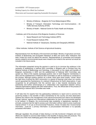 enviroGRIDS – FP7 European project
Building Capacity for a Black Sea Catchment
Observation and Assessment supporting Sustainable Development




            •    Ministry of Defense – Bulgarian Air Force Meteorological Office
            •    Ministry of Transport, Information Technology and Communications - Air
                 Traffic Services Authority (ATSA)
            •    Ministry of Health – National Centre for Public Health and Analyses


- Institutes, part of the structure of the Bulgarian Academy of Sciences:
            •    Space Research and Technology Institute (SRTI)
            •    Forest Research Institute (FRI)
            •    National Institute of Geophysics, Geodesy and Geography (NIGGG)


- Other institutes: Institute of Soil Science at Agricultural Academy


Representatives from the Ministry of Environment and Water, Ministry of agriculture and food,
Institute of Biodiversity and Ecosystem Research at BAS and some other institutions had
been invited but could not attend the seminar. Representatives of universities and business
sectors related to environmental issues were missed to be invited to the seminar but would be
included in the future events.


The information presented during the seminar is used to try to convince the audience in the
necessity of establishing a national GEO committee in Bulgaria with a Principal from the
National Institute of Meteorology and Hydrology. A discussion on the needs and benefits of
Bulgarian membership in GEO and the establishment of National GEO Committee was
carried out. Most of the experts expressed positive view on both Bulgarian membership in
GEO and the establishment of National GEO Committee as well as readiness to contribute to
the process. Although positive reaction as a whole, there were some sceptic “voices” about
the right time of joining the GEO community in a period of financial crisis when our country
cannot guarantee the maintenance of a relevant infrastructure for Earth observations. It was
recognized by all participants that the seminar was a step towards developing close
partnership and further enhancement of a collaboration and cooperation between various
national organizations dealing with GEO observations. Thus, the official start of the process of
establishing a national GEO committee was made.


It will take time for experts from the participating institutions to report and to convince the
governing bodies in the benefits of GEO membership for the country and that observation
systems are critical to the management of the natural environment and need to be developed
through national, regional and international collaboration for their full environmental potential
to be realised. In Bulgaria, the environmental data availability is legislatively regulated. In
principle, everyone has the right to access such information without need to prove a particular
interest (Article 17 of Law on Environmental Protection). Article 18 states that Environmental
information could be: i) primary information; ii) pre-processed information or iii) specially
processed information.


Although regulated, the principle of data sharing is not fully functional in Bulgaria and more
efforts are needed to convince data holders in the benefits of sharing data and products. This
will be one of the most challenging goal of the future Bulgarian GEO committee.
 