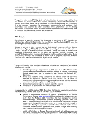 enviroGRIDS – FP7 European project
Building Capacity for a Black Sea Catchment
Observation and Assessment supporting Sustainable Development




As a partner in the enviroGRIDS project, the National Institute of Meteorology and Hydrology
has initiated and made the first steps towards establishing a National GEO committee in
Bulgaria. It will play a leading role in the process of joining the international GEO community.
It is our profound conviction that coordinated, comprehensive and sustained Earth
observations are essential to better understand these phenomena and to develop
mechanisms to mitigate the effects on society and the environment and this should be done
by combined efforts at national, regional and global level.



2.2.2. Georgia

The situation in Georgia regarding the procedure of becoming a GEO member and
establishing a national GEO committee has not changed significantly since 2010, when first
answering the Questionnaire on GEO membership.

Georgia is still not a GEO member but the International Department of the National
Environmental Agency (NEA) of Georgia, the NEA of Ministry of Environment Protection of
Georgia, through its Hydrometeorology Department, would be willing to proceed with
necessary organizational steps to join GEO and establish national committee. The
enviroGRIDS partners from Geoinformation Systems and Remote Sensing Consulting Centre
(GeoGraphic), Georgia are committed to assist NEA in preparing necessary technical
communication, documentation and other organizational matters.




GeoGraphic provided some rationales for expected problems with the national GEO network
establishment, namely:
        •   Considering the major reorganization in 2011, it would be difficult to argue that
            Ministry of Environment Protection of Georgia through its National Environmental
            Agency should take lead in establishing and chairing the National GEO
            Committee.
        •   There could be some strong justifications and intense liaison with concerned
            agencies an institutions needed before the decision can be taken on
            establishment of intersectoral committee (actually such a body can only be called
            'commission' within the legal system of Georgia)
        •   Some critical agencies might be reluctant to join the process
        •   There would be reluctance to free public access to data.

In case decided to establish National GEO Committee, the following organizations/institutions
with the following potential roles could be part of the GEO Committee:
        •   Ministry of Environment Protection of Georgia, represented by its National
            Environmental Agency (www.nea.gov.ge). NEA could lead the establishment and
            could chair the National GEO Committee. Its main competences include
            hydrometeorology, environmental pollution monitoring (including Black Sea
            waters), geological hazards and geological environmental management, coastal
            erosion research, spatial information (limited to hydrology and meteorology). In
            addition, the Ministry could provide essential functions related to land resources,
            biodiversity and ecosystems, protected areas, climate change, water including
            Black Sea marine and coastal environments
        •   Ministry of Agriculture of Georgia. Competences include soil database, crops and
            agricultural practices (including regulating application of chemicals and fertilizers)
 
