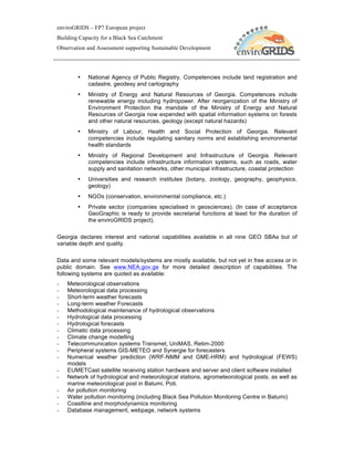 enviroGRIDS – FP7 European project
Building Capacity for a Black Sea Catchment
Observation and Assessment supporting Sustainable Development




        •   National Agency of Public Registry. Competencies include land registration and
            cadastre, geodesy and cartography
        •   Ministry of Energy and Natural Resources of Georgia. Competences include
            renewable energy including hydropower. After reorganization of the Ministry of
            Environment Protection the mandate of the Ministry of Energy and Natural
            Resources of Georgia now expended with spatial information systems on forests
            and other natural resources, geology (except natural hazards)
        •   Ministry of Labour, Health and Social Protection of Georgia. Relevant
            competencies include regulating sanitary norms and establishing environmental
            health standards
        •   Ministry of Regional Development and Infrastructure of Georgia. Relevant
            competencies include infrastructure information systems, such as roads, water
            supply and sanitation networks, other municipal infrastructure, coastal protection
        •   Universities and research institutes (botany, zoology, geography, geophysics,
            geology)
        •   NGOs (conservation, environmental compliance, etc.)
        •   Private sector (companies specialised in geosciences). (In case of acceptance
            GeoGraphic is ready to provide secretarial functions at least for the duration of
            the enviroGRIDS project).

Georgia declares interest and national capabilities available in all nine GEO SBAs but of
variable depth and quality.

Data and some relevant models/systems are mostly available, but not yet in free access or in
public domain. See www.NEA.gov.ge for more detailed description of capabilities. The
following systems are quoted as available:
-   Meteorological observations
-   Meteorological data processing
-   Short-term weather forecasts
-   Long-term weather Forecasts
-   Methodological maintenance of hydrological observations
-   Hydrological data processing
-   Hydrological forecasts
-   Climatic data processing
-   Climate change modelling
-   Telecommunication systems Transmet, UniMAS, Retim-2000
-   Peripheral systems GIS-METEO and Synergie for forecasters
-   Numerical weather prediction (WRF-NMM and GME-HRM) and hydrological (FEWS)
    models
-   EUMETCast satellite receiving station hardware and server and client software installed
-   Network of hydrological and meteorological stations, agrometeorological posts, as well as
    marine meteorological post in Batumi, Poti.
-   Air pollution monitoring
-   Water pollution monitoring (including Black Sea Pollution Monitoring Centre in Batumi)
-   Coastline and morphodynamics monitoring
-   Database management, webpage, network systems
 