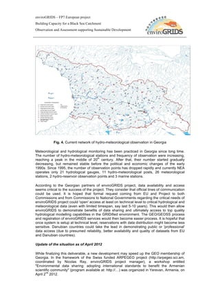 enviroGRIDS – FP7 European project
Building Capacity for a Black Sea Catchment
Observation and Assessment supporting Sustainable Development




           Fig. 4. Current network of hydro-meteorological observation in Georgia

Meteorological and hydrological monitoring has been practiced in Georgia since long time.
The number of hydro-meteorological stations and frequency of observation were increasing,
                                        th
reaching a peak in the middle of 20 century. After that, their number started gradually
decreasing, but remained stable before the political and economic changes of the early
1990s. Since 1995, the number of observation points has dropped rapidly and currently NEA
operates only 21 hydrological gauges, 11 hydro-meteorological posts, 26 meteorological
stations, 2 hydro-reservoir observation points and 3 marine stations.

According to the Georgian partners of enviroGRIDS project, data availability and access
seems critical to the success of the project. They consider that official lines of communication
could be used. It is hoped that formal request coming from EU and Project to both
Commissions and from Commissions to National Governments regarding the critical needs of
enviroGRIDS project could 'open' access at least on technical level to critical hydrological and
meteorological data (even with limited timespan, say last 5-10 years). This would then allow
enviroGRIDS to demonstrate benefits of data sharing and ultimately access to top quality
hydrological modelling capabilities in the GRIDified environment. The GEO/GEOSS process
and registration of enviroGRIDS services would then become easier process. It is hopeful that
once system is setup at technical level, reservations with data distribution might become less
sensitive. Danubian countries could take the lead in demonstrating public or 'professional'
data access (due to presumed reliability, better availability and quality of datasets from EU
and Danubian countries).

Update of the situation as of April 2012

While finalizing this deliverable, a new development may speed up the GEO membership of
Georgia. In the framework of the Swiss funded ARPEGEO project (http://arpegeo.sci.am,
coordinated by Nicolas Ray, enviroGRIDS project manager), a workshop entitled
"Environmental data sharing: adopting international standards to benefit the Armenian
scientific community" (program available at: http://…) was organized in Yerevan, Armenia, on
       nd
April 2 2012.
 