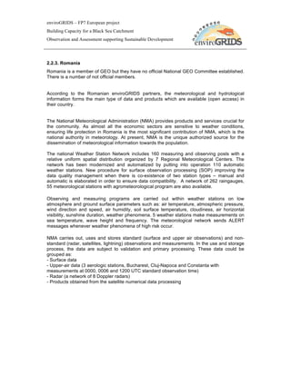 enviroGRIDS – FP7 European project
Building Capacity for a Black Sea Catchment
Observation and Assessment supporting Sustainable Development




2.2.3. Romania
Romania is a member of GEO but they have no official National GEO Committee established.
There is a number of not official members.


According to the Romanian enviroGRIDS partners, the meteorological and hydrological
information forms the main type of data and products which are available (open access) in
their country.


The National Meteorological Administration (NMA) provides products and services crucial for
the community. As almost all the economic sectors are sensitive to weather conditions,
ensuring life protection in Romania is the most significant contribution of NMA, which is the
national authority in meteorology. At present, NMA is the unique authorized source for the
dissemination of meteorological information towards the population.

The national Weather Station Network includes 160 measuring and observing posts with a
relative uniform spatial distribution organized by 7 Regional Meteorological Centers. The
network has been modernized and automatized by putting into operation 110 automatic
weather stations. New procedure for surface observation processing (SOP) improving the
data quality management when there is co-existence of two station types – manual and
automatic is elaborated in order to ensure data compatibility. A network of 262 raingauges,
55 meteorological stations with agrometeorological program are also available.

Observing and measuring programs are carried out within weather stations on low
atmosphere and ground surface parameters such as: air temperature, atmospheric pressure,
wind direction and speed, air humidity, soil surface temperature, cloudiness, air horizontal
visibility, sunshine duration, weather phenomena. 5 weather stations make measurements on
sea temperature, wave height and frequency. The meteorological network sends ALERT
messages whenever weather phenomena of high risk occur.

NMA carries out, uses and stores standard (surface and upper air observations) and non-
standard (radar, satellites, lightning) observations and measurements. In the use and storage
process, the data are subject to validation and primary processing. These data could be
grouped as:
- Surface data
- Upper-air data (3 aerologic stations, Bucharest, Cluj-Napoca and Constanta with
measurements at 0000, 0006 and 1200 UTC standard observation time)
- Radar (a network of 8 Doppler radars)
- Products obtained from the satellite numerical data processing
 