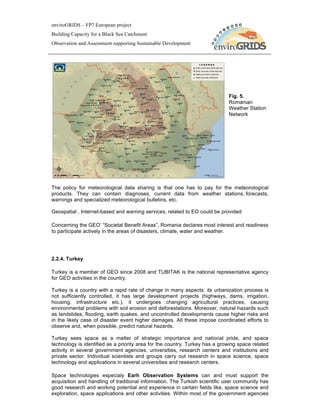 enviroGRIDS – FP7 European project
Building Capacity for a Black Sea Catchment
Observation and Assessment supporting Sustainable Development




                                                                             Fig. 5.
                                                                             Romanian
                                                                             Weather Station
                                                                             Network




The policy for meteorological data sharing is that one has to pay for the meteorological
products. They can contain diagnoses, current data from weather stations, forecasts,
warnings and specialized meteorological bulletins, etc.

Geospatial , Internet-based and warning services, related to EO could be provided

Concerning the GEO’ “Societal Benefit Areas”, Romania declares most interest and readiness
to participate actively in the areas of disasters, climate, water and weather.




2.2.4. Turkey

Turkey is a member of GEO since 2008 and TUBITAK is the national representative agency
for GEO activities in the country.

Turkey is a country with a rapid rate of change in many aspects: its urbanization process is
not sufficiently controlled, it has large development projects (highways, dams, irrigation,
housing, infrastructure etc.), it undergoes changing agricultural practices, causing
environmental problems with soil erosion and deforestations. Moreover, natural hazards such
as landslides, flooding, earth quakes, and uncontrolled developments cause higher risks and
in the likely case of disaster event higher damages. All these impose coordinated efforts to
observe and, when possible, predict natural hazards.

Turkey sees space as a matter of strategic importance and national pride, and space
technology is identified as a priority area for the country. Turkey has a growing space related
activity in several government agencies, universities, research centers and institutions and
private sector. Individual scientists and groups carry out research in space science, space
technology and applications in several universities and research centers.

Space technologies especialy Earh Observation Systems can and must support the
acquisition and handling of traditional information. The Turkish scientific user community has
good research and working potential and experience in certain fields like, space science and
exploration, space applications and other activities. Within most of the government agencies
 