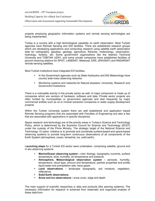 enviroGRIDS – FP7 European project
Building Capacity for a Black Sea Catchment
Observation and Assessment supporting Sustainable Development




projects employing geographic information systems and remote sensing technologies are
being implemented.

Turkey is a country with a high technological capability on earth observation. Most Turkish
agencies have Remote Sensing and GIS facilities. There are established research groups
which are developing applications and conducting research using satellite earth observation
data for cartography, geodesy, geology, agriculture, fisheries, meteorology, urbanization,
hydrology, forestry, etc. Some government organizations like the Istanbul Technical
University and TÜBITAK UZAY, and some private companies have established facilities of
ground receiving stations for SPOT, LANDSAT, Meteosat, ERS, (ENVISAT) and RADARSAT
remote sensing satellites.

Most Turkish Institutions have integrated EO facilities.
        •   In the Government agencies such as State Hydraulics and DG Meteorology have
            country wide insitu observing networks
        •   Monitoring systems and networks for Natural disasters- University, Research and
            Government Institutions

There is a noticeable activity in the private sector as well. A major component is made up of
companies which are vendors of hardware, software and data. Private sector projects are
often funded by municipalities or government agencies and less frequently by major
commercial entities such as oil or mineral extraction companies or water supply development
projects.

Within the Turkish University system there are well established and application based
Remote Sensing programs that are associated with Faculties of Engineering and also a few
that are associated with applications in specific disciplines.

Space research and technology are of the priority areas in Turkey’s Science and Technology
Policy, which is determined by the Supreme Council for Science and Technology (SCST)
under the custody of the Prime Ministry. The strategic target of the National Science and
Technology 10 years- initiative is to promote and coordinate surface-based and space-based
observing systems to provide long-term continuous observations of all components of the
Earth System (atmosphere, ocean, terrestrial, ice, solid earth).


Launching steps for a Turkish EO sector were undertaken, comprising satellite, ground and
in situ observing systems:
        •   Marine/Ocean observing system - color /biology, topography /currents, surface
            temperature, wind, humidity, air temperature and pressure
        •   Atmosphere, Meteorological observation system - aerosols, humidity,
            temperature, cloud type, amount and temperature, particle properties and profile
            liquid water and precipitation rate, trace gases
        •   Land observations - landscape topography, soil moisture, vegetation,
            reflectance
        •   Solid Earth observations
        •   Snow and Ice observations - snow cover, edge and depth


The main support of scientific researches is data and products (like warning systems). The
necessary information for research is achieved from sistematic and organized analysis of
these data from
 