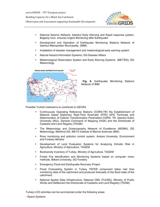 enviroGRIDS – FP7 European project
Building Capacity for a Black Sea Catchment
Observation and Assessment supporting Sustainable Development




        •   National Seismic Network, Istanbul Early Warning and Rapid response system,
            Boğaziçi Univ. ensures Urgent Monitoring after Earthquake
        •   Development and Operation of Earthquake Monitoring Stations Network of
            Istanbul Metropolitan Municipality (IMM)
        •   Installation of disaster management and meteorological early warning system
        •   Natural Hazard Information Systems, DG Disaster Affairs
        •   Meteorological Observation System and Early Warning Systems (METSİS), DG
            Meteorology




                                                 Fig. 6. Earthquake Monitoring Stations
                                                Network of IMM




Possible Turkish institutions to contribute to GEOSS
        •   Continuously Operating Reference Stations (CORS-TR) the Establishment of
            Network based Stationary Real-Time Kinematic (RTK) GPS Terminals and
            Determination of Cellular Transformation Parameters CORS- TR, Istanbul Kultur
            University (IKU), General Command of Mapping (HGK) and the Directorate of
            Cadastre and Land Registry (TKGM)
        •   The Meteorology and Oceanography Network of Excellence (MOMA), DG
            Meteorology, Maritime DG, METU Institute of Marine Sciences (IMS)
        •   River monitoring and pollution control system, Ankara University, Environment
            and Forestry Ministry
        •   Development of Land Evaluation Systems for Analyzing Climatic Risk in
            Agriculture, Ministry of Agriculture, TAGEM
        •   Biodiversity Inventory of Turkey, Ministry of Agriculture, TAGEM
        •   Forest Fire Identification and Monitoring Systems based on computer vision
            methods, Bilkent University, DG Forestry
        •   Emergency Flood and Earthquake Recovery Project
        •   Flood Forecasting System in Turkey TEFER component takes real time
            monitoring data of the catchment and produces forecasts of the flood state of the
            catchment.
        •   National Spatial Data Infrastructure, National CBS (TUCBS), Ministry of Public
            Works and Settlement the Directorate of Cadastre and Land Registry (TKGM)


Turkey’s EO activities can be summarized under the following areas:
- Space Systems
 