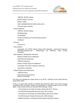 enviroGRIDS – FP7 European project
Building Capacity for a Black Sea Catchment
Observation and Assessment supporting Sustainable Development




        TÜBİTAK- SPACE Institute
        BİLSAT (2003) in services
        RASAT (2008)
        NEXT GENERATION EO SATELLITES (2011)
        TAI (Aero-Space Industry)
- Ground Segments
        TÜBİTAK- SPACE Institute
        DG Meteorology
        İTÜ-SAGRES
        Private Companies such as INTA Space Systems
        TÜRKSAT,
- Services
        Private firms
- Insitu Systems
        Universities, İTÜ, ODTÜ, İstanbul, Dokuz Eylül, Karadeniz ; Government Agencies
        (DG State Hydraulics, DG       Meteorology) and      Ministries; Some    private
        companies
- Data Integration, Management, Standards
        Ministry of Defence (GC of Mapping)
        State Planning Organization
        TÜBİTAK Institutions
        Ministry of Public Works and Settlement
        Universities, İTÜ, ODTÜ, Karadeniz Teknik etc.
        Associations, Chambers
- Projects Support and Infrastructure
        TÜBİTAK R &TD
        State Planning Organizations
        Others (Universities)

The Policy and Strategy are usually drawn up by SCST, TUBITAK and the State Planning
Organization (SPO).

Turkey is an active GEO member in the Black Sea Catchment region. The country, through
its National GEO committee, initiates and participates in activities related to all nine GEO
SBAs. Turkey hosted several very important GEO meetings, namely:
        • 14th Architecture and Data Committee meeting (Sep 2010, Ankara)
        • 2nd GEOSS Interoperability Workshop (Aug, 2010, Ankara)
        • 13th Science & Technology Committee Meeting, (Mar 2010, Ankara)
        • 3rd GEO European Projects Workshop (Oct, 2009, İstanbul)
        • QA4EO workshop on Facilitating Implementation (Sep 2009, Antalya)
 