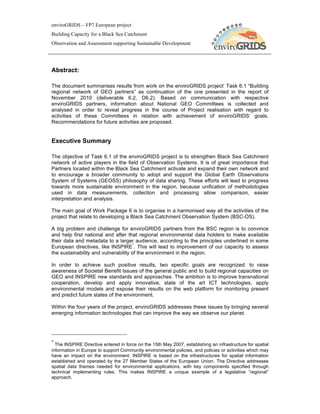 enviroGRIDS – FP7 European project
Building Capacity for a Black Sea Catchment
Observation and Assessment supporting Sustainable Development




Abstract:

The document summarises results from work on the enviroGRIDS project’ Task 6.1 “Building
regional network of GEO partners” as continuation of the one presented in the report of
November 2010 (deliverable 6.2, D6.2). Based on communication with respective
enviroGRIDS partners, information about National GEO Committees is collected and
analysed in order to reveal progress in the course of Project realisation with regard to
activities of these Committees in relation with achievement of enviroGRIDS’ goals.
Recommendations for future activities are proposed.


Executive Summary

The objective of Task 6.1 of the enviroGRIDS project is to strengthen Black Sea Catchment
network of active players in the field of Observation Systems. It is of great importance that
Partners located within the Black Sea Catchment activate and expand their own network and
to encourage a broader community to adopt and support the Global Earth Observations
System of Systems (GEOSS) philosophy of data sharing. These efforts will lead to progress
towards more sustainable environment in the region, because unification of methodologies
used in data measurements, collection and processing allow comparison, easier
interpretation and analysis.

The main goal of Work Package 6 is to organise in a harmonised way all the activities of the
project that relate to developing a Black Sea Catchment Observation System (BSC-OS).

A big problem and challenge for enviroGRIDS partners from the BSC region is to convince
and help first national and after that regional environmental data holders to make available
their data and metadata to a larger audience, according to the principles underlined in some
                                      *
European directives, like INSPIRE . This will lead to improvement of our capacity to assess
the sustainability and vulnerability of the environment in the region.

In order to achieve such positive results, two specific goals are recognized: to raise
awareness of Societal Benefit Issues of the general public and to build regional capacities on
GEO and INSPIRE new standards and approaches. The ambition is to improve transnational
cooperation, develop and apply innovative, state of the art ICT technologies, apply
environmental models and expose their results on the web platform for monitoring present
and predict future states of the environment.

Within the four years of the project, enviroGRIDS addresses these issues by bringing several
emerging information technologies that can improve the way we observe our planet.




*
  The INSPIRE Directive entered in force on the 15th May 2007, establishing an infrastructure for spatial
information in Europe to support Community environmental policies, and policies or activities which may
have an impact on the environment. INSPIRE is based on the infrastructures for spatial information
established and operated by the 27 Member States of the European Union. The Directive addresses
spatial data themes needed for environmental applications, with key components specified through
technical implementing rules. This makes INSPIRE a unique example of a legislative “regional”
approach.
 