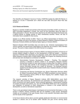 enviroGRIDS – FP7 European project
Building Capacity for a Black Sea Catchment
Observation and Assessment supporting Sustainable Development




The Scientific and Research Council of Turkey (TUBITAK) hosted the GEO-VIII Plenary in
Istanbul on 16 and 17 November 2011 where the new GEO 2012-2015 Work Plan was
accepted.


2.2.5. Russia and Ukraine

Russia is a member of GEO and member of the Executive Committee of GEO, but there is no
GEO Committee established in Russia. We could not find information about the status of
GEO participation in Russia. We have been informed by the GEO Secretariat that Russia was
a difficult partner to engage actively in GEO membership activities. Hence, the lack of
information that is available for that country.

Ukraine is an official member of GEO. There is an official representative of Ukraine in the
GEO Committee and that is the Director of Space Research Institute of National Academy of
Sciences of Ukraine (NASU) and National Space Agency of Ukraine (NSAU).

National Ukrainian GEO Committee does not exist by now. Ukrainian representatives from
various scientific and government organizations and agencies are involved in GEO thematic
groups. The work on topics related to the GEO themes is in progress.

In 2008, the National Space Agency of Ukraine (NSAU) and National Academy of Sciences of
Ukraine (NASU) initiated a program on the development of GEO-UA system — Ukrainian
segment of GEOSS. Main information and integration center within GEO-UA development is
Space Research Institute (SRI) of NASU-NSAU. Within this Program the following scenarios
and services were developed as contribution to GEOSS:
        •   Demonstration Scenario Development: Disaster – Flooding. The proposed
            scenario is intended to decision makers in an emergency response situation
            (during flood incident) to have rapid access to existing data, the ability to request
            and process data specific to the emergency and tools to rapidly integrate the
            various information sources into a basis for decisions. The proposed scenario
            applied for the following GEO societal benefit areas: Disasters (floods) and Water
            (alerts on floods).
        •   Component and Service Contributions are: Sensor Observation Services (SOS)
            for Global Forecasting System (GFS) and TRMM precipitation anomaly detection;
            Web Processing service (WPS) for flood mapping from satellite imagery and
            visualization Services

The research activities of Space Research Institute (SRI NASU-NSAU) cover Earth
Observation data processing, the development and application of GRID technologies, Sun-
Earth connections and space weather, neural networks applications, mathematical modelling
of complex processes and systems, etc. The role of SRI NASU-NSAU lies in the coordination
and integration of activities on Earth Observations in Ukraine in the context GEO-UA
development, as well as international cooperation.

There is only generalized meteorological, hydrological and environmental information in a free
access in Ukraine. Primary monitoring data are not available in open access. Developed
models are not available in the open access; there is only scientific information about them
and the results of their application.

In the future Ukraine will be able to provide spatially distributed information on environmental
situation in Ukraine and at its borders within GEOSS and give on-line warning about
 